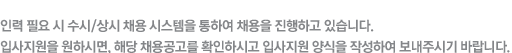 인력 필요 시 수시/상시 채용 시스템을 통하여 채용을 진행하고 있습니다. 입사지원을 원하시면, 해당 채용공고를 확인하시고 입사지원 양식을 작성하여 보내주시기 바랍니다.